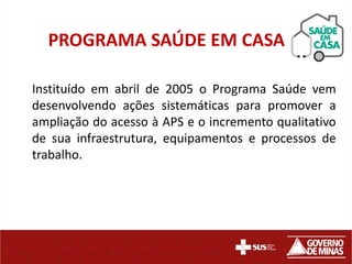 PROGRAMA SAÚDE EM CASA
Instituído em abril de 2005 o Programa Saúde vem
desenvolvendo ações sistemáticas para promover a
ampliação do acesso à APS e o incremento qualitativo
de sua infraestrutura, equipamentos e processos de
trabalho.

 