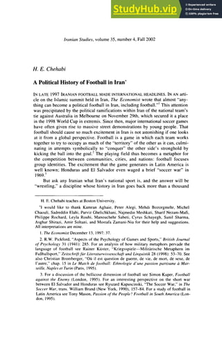 IranianStudies,volume35, number4, Fall2002
H. E. Chehabi
A Political History of Football in Iran*
IN LATE1997 IRANIAN
FOOTBALL
MADEINTERNATIONAL
HEADLINES.
IN AN arti-
cle on the Islamic summitheld in Iran,The Economistwrote thatalmost "any-
thingcan become a politicalfootball in Iran,includingfootball."'This attention
was precipitatedby the politicalramificationswithinIranof the nationalteam's
tie againstAustraliain Melbourneon November29th, which securedit a place
in the 1998WorldCupin extremis.Since then,majorinternational
soccergames
have often given rise to massive street demonstrationsby young people. That
football shouldcause so muchexcitementin Iranis not astonishingif one looks
at it from a global perspective. Football is a game in which each team works
togetherto tryto occupy as muchof the "territory"
of the otheras it can, culmi-
nating in attempts symbolically to "conquer"the other side's stronghold by
kicking the ball into the goal.2The playing field thus becomes a metaphorfor
the competition between communities, cities, and nations: football focuses
group identities. The excitement that the game generates in Latin America is
well known; Hondurasand El Salvador even waged a brief "soccer war" in
1969.'
But ask any Iranianwhat Iran's national sport is, and the answer will be
"wrestling,"a discipline whose historyin Irangoes back more thana thousand
H. E. ChehabiteachesatBostonUniversity.
'1 would like to thank KamranAghaie, Peter Alegi, Mehdi Bozorgmehr, Michel
Chaouli,SadreddinElahi,ParvizGhelichkhani,NajmedinMeshkati,SharifNezam-Mafi,
Philippe Rochard, Leyla Rouhi, ManouchehrSabeti, Cyrus Schayegh, Sunil Sharma,
Asghar Shirazi, Amir Soltani, and Mostafa Zamani-Niafor their help and suggestions.
All interpretations
aremine.
1.TheEconomistDecember13, 1997:37.
2. R.W. Pickford,"Aspectsof the Psychology of Games and Sports,"BritishJournal
of Psychology 31 (1941): 285. For an analysis of how military metaphorspervadethe
language of football see Rainer Kuster, "Kriegsspiele-Militarische Metaphern im
Fuf3ballsport,"
Zeitschrift
jir Literaturwissenschaft
undLinguistik28 (1998): 53-70. See
also ChristianBromberger,"Ou il est question de guerre,de vie, de mort, de sexe, de
I'autre,"chap. 15 in Le Match de football: Ethnologie d'une passion partisane a Mar-
seille, Napleset Turin(Paris,1995).
3. For a discussion of the bellicose dimensionof football see Simon Kuper,Football
against the Enemy (London, 1995). For an interesting perspective on the short war
between El Salvadorand Hondurassee RyszardKapuscinski,"TheSoccer War,"in The
Soccer War,trans.William Brand(New York, 1990), 157-84. For a studyof football in
LatinAmericasee Tony Mason,Passion of the People? Football in SouthAmerica(Lon-
don, 1995).
 