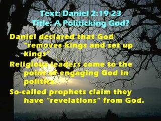 Text: Daniel 2:19-23 
Title: A Politicking God? 
Daniel declared that God 
“removes kings and set up 
kings” 
Religious leaders come to the 
point of engaging God in 
politics. 
So-called prophets claim they 
have “revelations” from God. 
 