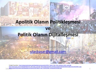 Apolitik Olanın Politikleşmesi
ve
Politik Olanın Dijitalleşmesi
Doç.Dr. Ulaş Başar Gezgin
ulasbasar@gmail.com

Fotoğraf Kaynakları: http://upload.wikimedia.org/wikipedia/commons/a/a1/2013_Taksim_Gezi_Park_protests_(15th_June).jpg,
http://www.agos.com.tr/upload/haber/nm_550_sergi_1212.jpg, http://www.tersninja.com/wp-content/uploads/2013/11/gezi-direni%C5%9Fi-2.jpg,
http://upload.wikimedia.org/wikipedia/commons/2/29/Taksim_Gezi_Park%C4%B1_protestolar%C4%B1.jpg

2/5/2014

1

 