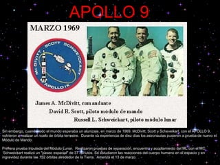 APOLLO 9 Sin embargo, cuando todo el mundo esperaba un alunizaje, en marzo de 1969, McDivitt, Scott y Scheveikart, con el APOLLO 9, volvieron a realizar un vuelo de órbita terrestre.  Durante su experiencia de diez días los astronautas pusieron a prueba de nuevo el Módulo de Mando.  Primera prueba tripulada del Módulo Lunar.  Realizaron pruebas de separación, encuentro y acoplamiento del ML con el MC.  Schweickart realizó un "paseo espacial" de 37 minutos. Se estudiaron las reacciones del cuerpo humano en el espacio y en ingravidez durante las 152 órbitas alrededor de la Tierra.  Amerizó el 13 de marzo.  