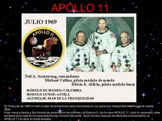 APOLLO 11 El 16 de julio de 1969 en todo el área de lanzamiento podía escucharse la voz grave que desgranaba las cifras de la cuenta atrás.  A las nueve y treinta y dos minutos se encendieron los motores y el Saturno 5, con la nave APOLLO 11, inició su ascensión, para perderse de la vista de los espectadores tres minutos más tarde.  Doce minutos después de efectuado el lanzamiento, el APOLLO 11 se situó en órbita terrestre.  .  .  