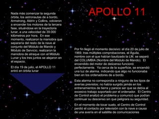 Por fin llegó el momento decisivo: el día 20 de julio de 1969, tras múltiples comprobaciones, el Águila, nombre con el que habían bautizado la LM, se separó del COLUMBIA (Nombre del Módulo de Mando).  El encendido del motor de descenso funcionó perfectamente.  Ya cerca de la superficie, se encendió una luz de alarma. indicando que algo no funcionaba bien en los ordenadores de a bordo.  Esta alarma no correspondía a ninguno de los tipos de averías previstos; no había surgido jamás en los entrenamientos de tierra y parece ser que se debía al excesivo trabajo soportado por el ordenador.  El Centro de Control analizó el problema y comunicó que podían continuar su descenso sin que peligrara su seguridad.  En el momento de tocar suelo, el Centro de Control perdió el contacto por televisión con la nave a causa de una avería en el satélite de comunicaciones Nada más comenzar la segunda órbita, los astronautas de a bordo, Armstrong, Aldrin y Collins, volvieron a encender los motores de la tercera fase, situándose en la trayectoria lunar, a una velocidad de 39.000 kilómetros por hora.  En ese momento, realizaron la maniobra que separaría del resto de la nave al conjunto del Módulo de Mando y Módulo de Servicio, realizaron la maniobra de atraque con el Módulo Lunar y los tres juntos se alejaron en el espacio.  El día 19 de julio, el APOLLO 11 entró en órbita lunar APOLLO 11 