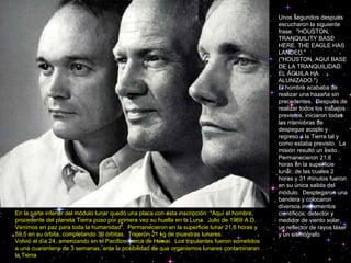 Unos segundos después escucharon la siguiente frase:  "HOUSTON, TRANQUILITY BASE HERE. THE EAGLE HAS LANDED."  ("HOUSTON, AQUÍ BASE DE LA TRANQUILIDAD. EL ÁGUILA HA ALUNIZADO.")  El hombre acababa de realizar una hazaña sin precedentes.  Después de realizar todos los trabajos previstos, iniciaron todas las maniobras de despegue acople y regreso a la Tierra tal y como estaba previsto.  La misión resultó un éxito.  Permanecieron 21,6 horas en la superficie lunar, de las cuales 2 horas y 31 minutos fueron en su única salida del módulo.  Desplegaron una bandera y colocaron diversos instrumentos científicos: detector y medidor de viento solar, un reflector de rayos láser y un sismógrafo En la parte inferior del módulo lunar quedó una placa con esta inscripción: "Aquí el hombre, procedente del planeta Tierra puso por primera vez su huella en la Luna.  Julio de 1969 A.D. Venimos en paz para toda la humanidad".  Permanecieron en la superficie lunar 21,6 horas y 59,5 en su órbita, completando 30 órbitas.  Trajeron 21 kg de muestras lunares.  Volvió el día 24, amerizando en el Pacífico, cerca de Hawai.  Los tripulantes fueron sometidos a una cuarentena de 3 semanas, ante la posibilidad de que organismos lunares contaminaran la Tierra 