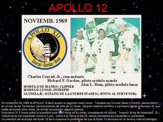 APOLLO 12 En noviembre de 1969 el APOLLO 12 llevó a cabo la segunda misión lunar.  Tripulada por Conrad, Bean y Gordon, descendieron en el mar de las Tormentas, permaneciendo allí más de 31 horas.  Dejaron material científico y caminaron hasta el Suveyor III, que había alunizado años antes, de donde recuperaron algunos objetos.  Estuvieron 31,5 horas sobre la superficie lunar y 89 horas en su órbita, completando 45 órbitas.  Trajeron 34 kg de materiales.  El módulo lunar fue impactado contra la Luna.  Volvió a la Tierra el día 24, siendo sometidos los tripulantes a cuarentena.  La precisión del alunizaje del Apolo 12 llevó a planear la posibilidad de que el Apolo 13 alunizara en un terreno más accidentado 