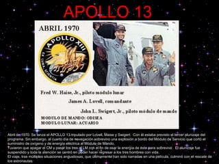 APOLLO   13 Abril de 1970. Se lanza el APOLLO 13 tripulado por Lovell, Maise y Swigert.  Con él estaba previsto el tercer alunizaje del programa. Sin embargo, al cuarto día de navegación sobrevino una explosión a bordo del Módulo de Servicio que cortó el suministro de oxígeno y de energía eléctrica al Módulo de Mando.  Tuvieron que apagar el CM y pasar los tres al LM con el fin de usar la energía de éste para sobrevivir.  El alunizaje fue suspendido y toda la atención se centró en poder hacer regresar a los tres hombres con vida.  El viaje, tras múltiples situaciones angustiosas, que últimamente han sido narradas en una película, culminó con el rescate de los astronautas 
