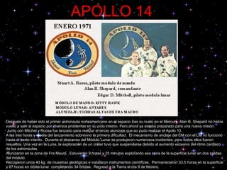 APOLLO 14 Después de haber sido el primer astronauta norteamericano en el espacio tras su vuelo en el Mercury, Alan B. Shepard no había vuelto a salir al espacio por diversos problemas en su oído interno. Pero ahora y a  estaba preparado para una nueva misión.  Junto con Mitchel y Roosa fue lanzado para realizar el tercer alunizaje que no pudo realizar el Apolo 13.  A las tres horas y media del lanzamiento sobrevino la primera dificultad.  El mecanismo de anclaje del CM con el LM no funcionó hasta el sexto intento.  Durante el descenso del Módulo Lunar se produjeron numerosos incidentes, pero todos ellos fueron resueltos. Una vez en la Luna, la exploración de un cráter tuvo que suspenderse debido al aumento excesivo del ritmo cardiaco de los astronautas.  Alunizaron en la zona de Fra Mauro.  Estuvieron 9 horas y 25 minutos explorando esa zona de la superficie lunar en dos salidas del módulo.  Recogieron unos 43 kg. de muestras geológicas e instalaron instrumentos científicos.  Permanecieron 33,5 horas en la superficie y 67 horas en órbita lunar, completando 34 órbitas.  Regresó a la Tierra el día 9 de febrero.  