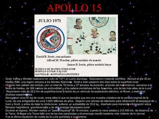 APOLLO 15 Scott, Irwing y Worden realizaron en Julio de 1971 el cuarto alunizaje.  Depositaron material científico.  Alunizó el día 30 en Hadley Rille, una región cercana a los Montes Apeninos.  Scott e Irwin pasaron dos días sobre la superficie lunar.  Hicieron tres salidas del módulo, con un total de 18 horas y 37 minutos de duración, al borde del mar Imbrium, cercanos a la fisura de Hadley, de 366 metros de profundidad y a la cadena montañosa de los Apeninos, una de las más altas de la Luna.  Recorrieron más de 28,2 km de superficie lunar a bordo de un vehículo de exploración eléctrico, el Rover, y realizaron diversos experimentos.  Recogieron unos 91 kg de rocas, entre ellas lo que se pensaba que era una muestra cristalina de la corteza original de la Luna, de una antigüedad de unos 4.600 millones de años.  Dejaron una cámara de televisión para retransmitir el despegue de Irwin y Scott, y antes de dejar la órbita lunar, soltaron un subsatélite de 35,6 kg., diseñado para transmitir información sobre campos magnéticos, gravitacionales y de alta energía del espacio lunar.  Durante el regreso, Worden realizó un "paseo espacial" de 16 minutos, cuando la nave estaba a 315.400 km. de distancia de la Tierra. Al llegar a la Tierra falló uno de los tres paracaídas y el amerizaje resultó bastante más violento de lo normal.  Fue la última tripulación de vuelta de la Luna sometida a cuarentena.  