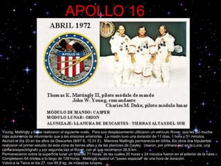 APOLLO 16     Young, Mattingly y Duke realizaron el siguiente vuelo.  Para sus desplazamiento utilizaron un vehículo Rover, que les dio mucha más autonomía de movimiento que a las misiones anteriores.  La misión tuvo una duración de 11 días, 1 hora y 51 minutos.  Alunizó el día 20 en los altos de Descartes (8.97 S, 15.51 E).  Mientras Mattingly permanecía en órbita, los otros dos tripulantes realizaron el primer estudio de esta zona de tierras altas y de las planicies de Cayley.  Usaron, por primera vez en la Luna, una cámara/espectrógrafo y por segunda vez el Rover, con el que recorrieron 26,6 km.  Permanecieron sobre la superficie lunar un total de 71 horas, de las cuales 20 horas y 24 minutos fueron en el exterior de la nave. Completaron 64 órbitas a lo largo de 126 horas.  Mattingly realizó un "paseo espacial" de una hora de duración.  Volvió a la Tierra el día 27, con 95,8 kg. de muestras lunares.  