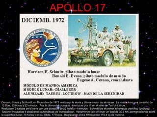 APOLLO 17   Cernan, Evans y Schhmitt, en Diciembre de 1972 realizaron la sexta y última misión de alunizaje.  La misión tuvo una duración de 12 días, 13 horas y 52 minutos.  Fue la última del proyecto.  Alunizó el día 11 en el valle de Taurus-Littrow.  Realizaron 3 salidas de la nave con una duración de 22 horas y 4 minutos.  Schmitt fue el primer astronauta científico (geólogo).  Dejaron instaladas 6 estaciones automáticas de investigación.  Recorrieron con el Rover un total de 30,5 km.,permaneciendo sobre la superficie lunar, 75 horas y en su órbita, 17 horas.  Regresaron el día 19 trayendo 110,4 kg de material. 