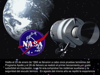 Hasta el 20 de enero de 1966 se llevaron a cabo once pruebas terrestres del Programa Apollo y el 26 de febrero se realizó el primer lanzamiento, un vuelo suborbital sin tripulación, cuyo fin era comprobar los sistemas auxiliares y la seguridad del escudo térmico.  En agosto del mismo año se repitió la experiencia 