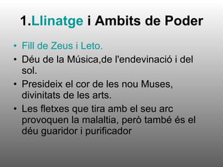 1. Llinatge  i Ambits de Poder Fill de Zeus i Leto. Déu de la Música,de l'endevinació i del sol. Presideix el cor de les nou Muses, divinitats de les arts. Les fletxes que tira amb el seu arc provoquen la malaltia, però també és el déu guaridor i purificador  