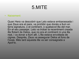 5.MITE Naixement: Quan Hera va descobrir que Leto estava embarassada i que Zeus era el pare, va prohibir que donés a llum en terra signatura, o el continent, o qualsevol illa del mar. En el seu passejar, Leto va trobar la recentment creada illa flotant de Delos, que no era el continent ni una illa real, i va donar a llum allí. L'illa estava envoltada de cignes. Després, Zeus va assegurar Delos al fons de l'oceà. Més tard aquesta illa va ser consagrada a Apol·lo. 