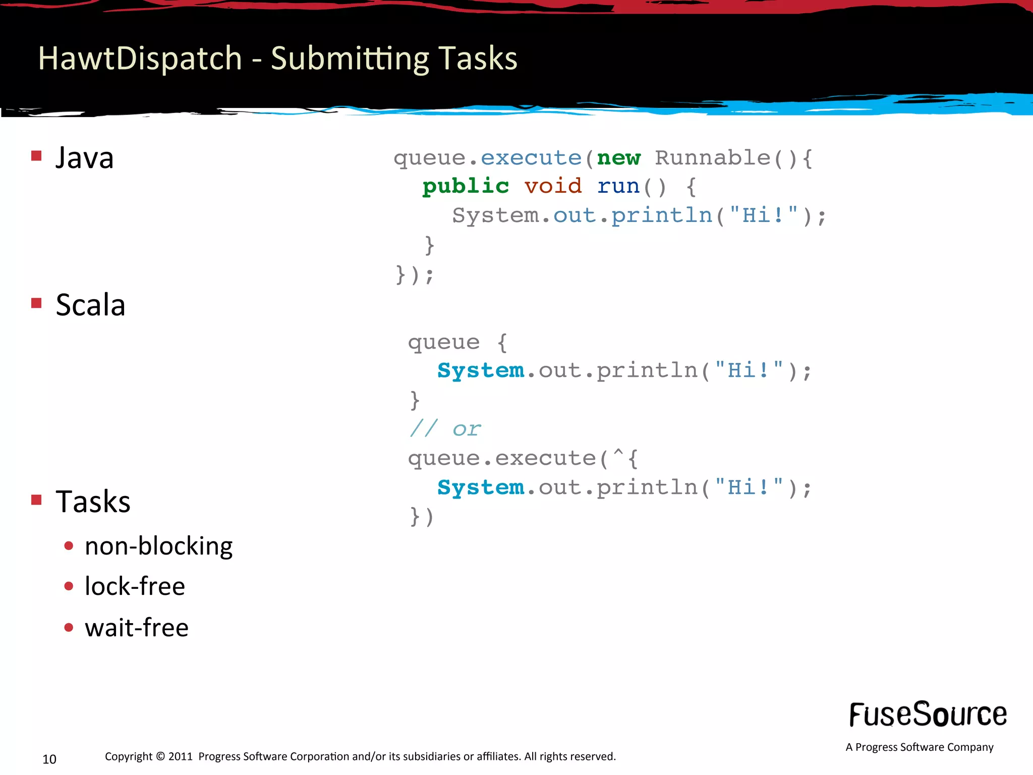 HawtDispatch ‐ Submijng Tasks 

  Java                                                             queue.execute(new Runnable(){
                                                                      public void run() {
                                                                         System.out.println("Hi!");
                                                                      }
                                                                    });
  Scala                                                             
                                                                       queue {
                                                                          System.out.println("Hi!");
                                                                       }
                                                                       // or
                                                                       queue.execute(^{
                                                                          System.out.println("Hi!");
  Tasks                                                               })
       •  non‐blocking                                                  
       •  lock‐free 
       •  wait‐free 



                                                                                                                      A Progress So3ware Company 
 10       Copyright © 2011  Progress So3ware Corpora6on and/or its subsidiaries or aﬃliates. All rights reserved.  
 