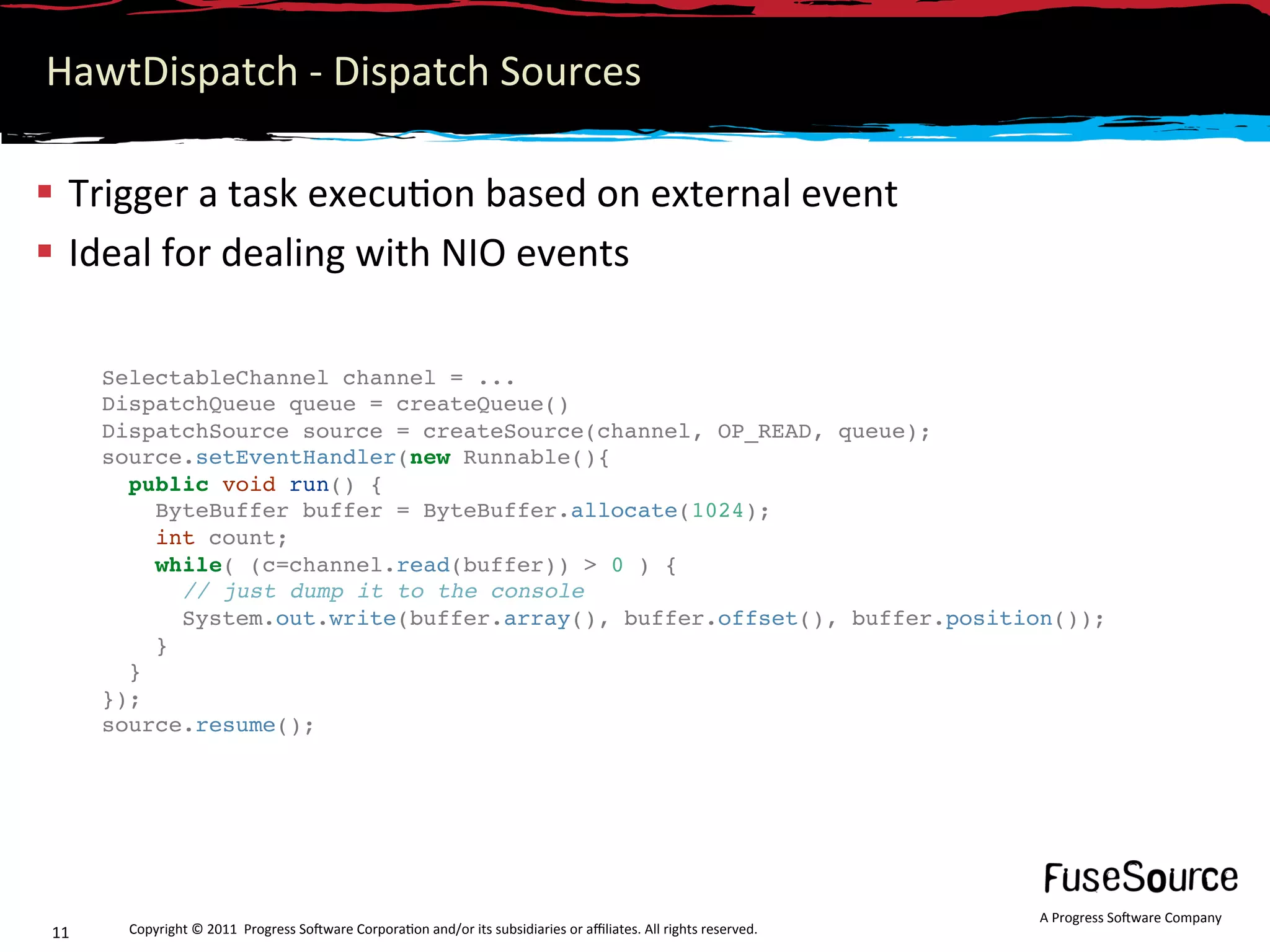 HawtDispatch ‐ Dispatch Sources 

  Trigger a task execu6on based on external event 
  Ideal for dealing with NIO events 

      SelectableChannel channel = ...
      DispatchQueue queue = createQueue()
      DispatchSource source = createSource(channel, OP_READ, queue);
      source.setEventHandler(new Runnable(){
        public void run() {
           ByteBuffer buffer = ByteBuffer.allocate(1024);
           int count;
           while( (c=channel.read(buffer)) > 0 ) {
              // just dump it to the console
              System.out.write(buffer.array(), buffer.offset(), buffer.position());
           }
        }
      });
      source.resume();
       




                                                                                                                    A Progress So3ware Company 
11      Copyright © 2011  Progress So3ware Corpora6on and/or its subsidiaries or aﬃliates. All rights reserved.  
 