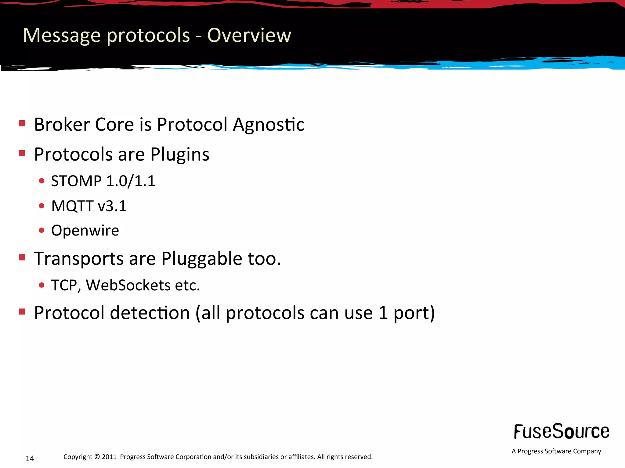 Message protocols ‐ Overview 



  Broker Core is Protocol Agnos6c  
  Protocols are Plugins 
       •  STOMP 1.0/1.1 
       •  MQTT v3.1 
       •  Openwire 
  Transports are Pluggable too. 
       •  TCP, WebSockets etc. 
  Protocol detec6on (all protocols can use 1 port) 




                                                                                                                      A Progress So3ware Company 
 14       Copyright © 2011  Progress So3ware Corpora6on and/or its subsidiaries or aﬃliates. All rights reserved.  
 