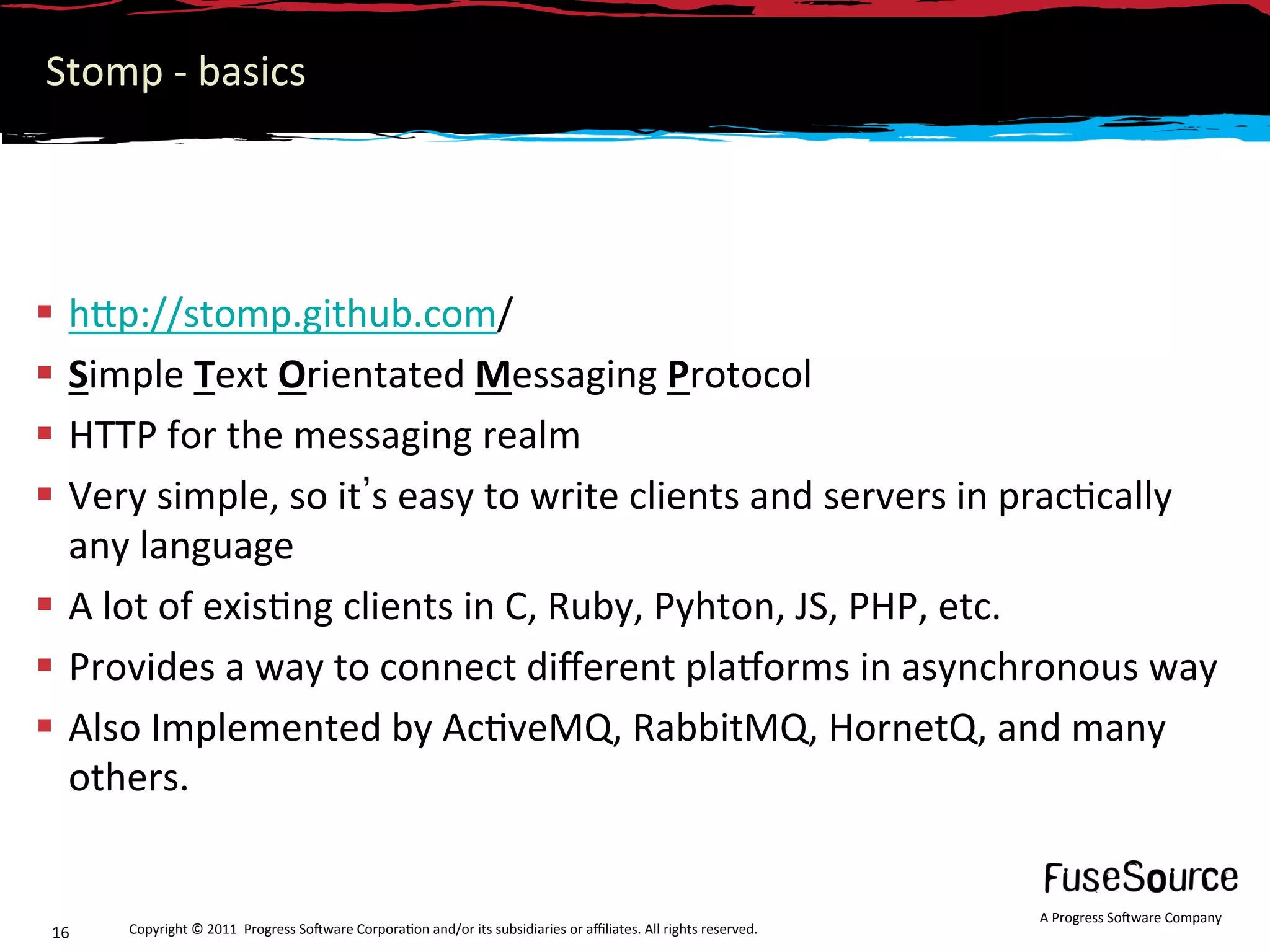 Stomp ‐ basics 




  hNp://stomp.github.com/ 
  Simple Text Orientated Messaging Protocol 
  HTTP for the messaging realm 
  Very simple, so it s easy to write clients and servers in prac6cally 
   any language 
  A lot of exis6ng clients in C, Ruby, Pyhton, JS, PHP, etc. 
  Provides a way to connect diﬀerent plamorms in asynchronous way 
  Also Implemented by Ac6veMQ, RabbitMQ, HornetQ, and many 
   others. 


                                                                                                                   A Progress So3ware Company 
 16    Copyright © 2011  Progress So3ware Corpora6on and/or its subsidiaries or aﬃliates. All rights reserved.  
 