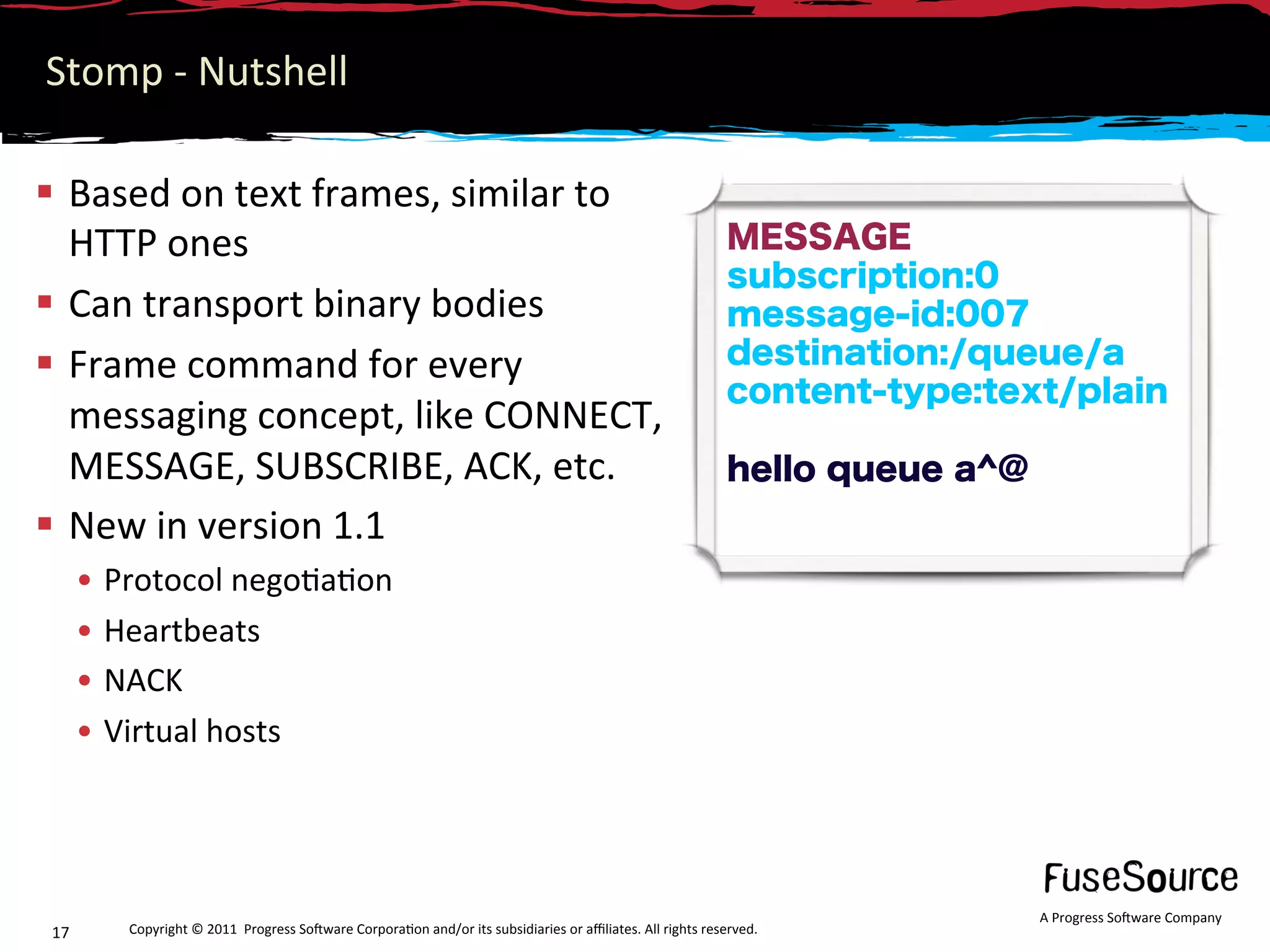 Stomp ‐ Nutshell 

  Based on text frames, similar to 
   HTTP ones                                                                                               MESSAGE
                                                                                                           subscription:0
  Can transport binary bodies                                                                             message-id:007
  Frame command for every                                                                                 destination:/queue/a
                                                                                                           content-type:text/plain
   messaging concept, like CONNECT, 
   MESSAGE, SUBSCRIBE, ACK, etc.                                                                           hello queue a^@
  New in version 1.1 
      •  Protocol nego6a6on 
      •  Heartbeats 
      •  NACK 
      •  Virtual hosts 




                                                                                                                             A Progress So3ware Company 
17       Copyright © 2011  Progress So3ware Corpora6on and/or its subsidiaries or aﬃliates. All rights reserved.  
 