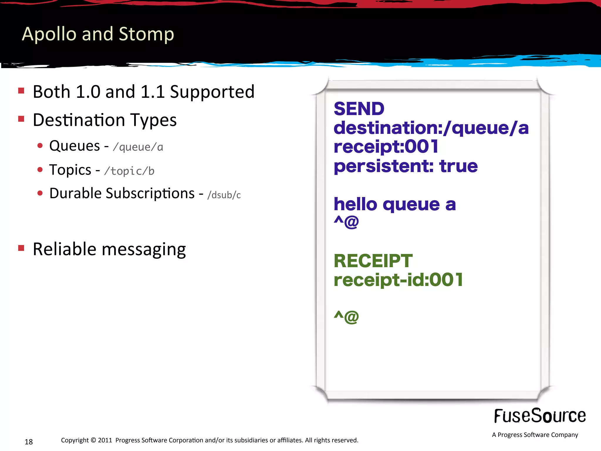 Apollo and Stomp 

  Both 1.0 and 1.1 Supported 
                                                                                                          SEND
  Des6na6on Types                                                                                        destination:/queue/a
       •  Queues ‐ /queue/a                                                                               receipt:001
       •  Topics ‐ /topic/b	                                                                              persistent: true
       •  Durable Subscrip6ons ‐ /dsub/c 
                                                                                                          hello queue a
                                                                                                          ^@
  Reliable messaging 
                                                                                                          RECEIPT
                                                                                                          receipt-id:001

                                                                                                          ^@




                                                                                                                           A Progress So3ware Company 
 18        Copyright © 2011  Progress So3ware Corpora6on and/or its subsidiaries or aﬃliates. All rights reserved.  
 