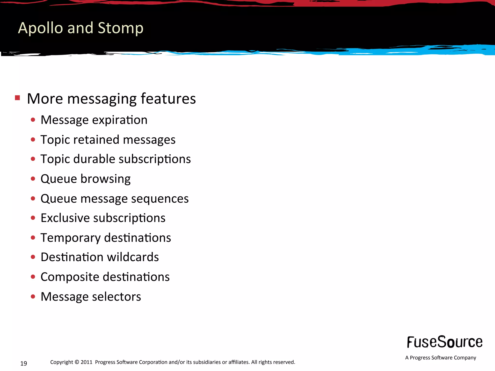 Apollo and Stomp 



  More messaging features 
      •  Message expira6on 
      •  Topic retained messages 
      •  Topic durable subscrip6ons 
      •  Queue browsing 
      •  Queue message sequences 
      •  Exclusive subscrip6ons 
      •  Temporary des6na6ons 
      •  Des6na6on wildcards 
      •  Composite des6na6ons 
      •  Message selectors 



                                                                                                                     A Progress So3ware Company 
19       Copyright © 2011  Progress So3ware Corpora6on and/or its subsidiaries or aﬃliates. All rights reserved.  
 