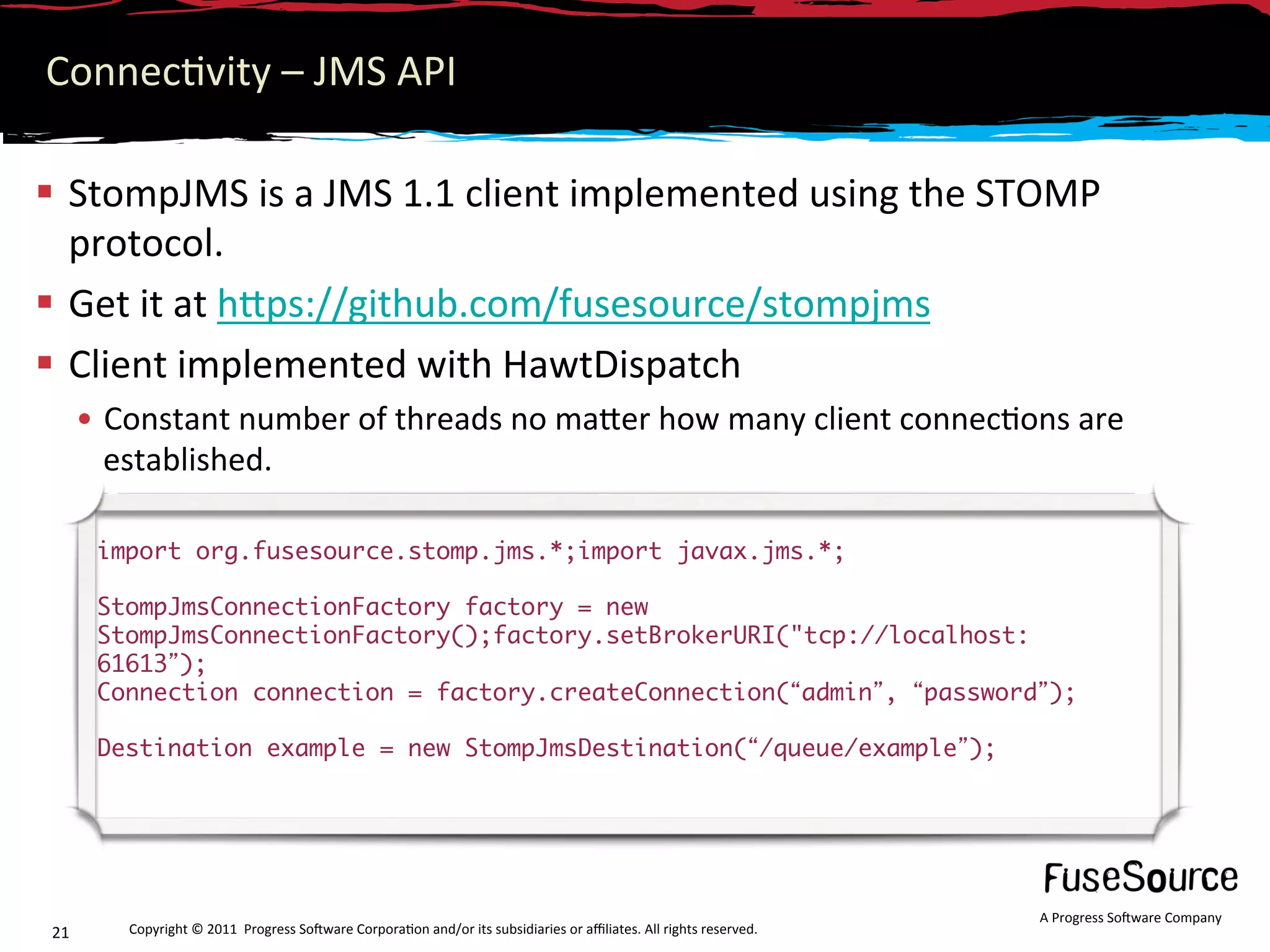 Connec6vity – JMS API 

  StompJMS is a JMS 1.1 client implemented using the STOMP 
   protocol. 
  Get it at hNps://github.com/fusesource/stompjms 
  Client implemented with HawtDispatch 
      •  Constant number of threads no maNer how many client connec6ons are 
         established. 

       import org.fusesource.stomp.jms.*;import javax.jms.*;	
       	
       StompJmsConnectionFactory factory = new
       StompJmsConnectionFactory();factory.setBrokerURI("tcp://localhost:
       61613 );	
       Connection connection = factory.createConnection( admin , password );	
       	
       Destination example = new StompJmsDestination( /queue/example );	




                                                                                                                     A Progress So3ware Company 
21       Copyright © 2011  Progress So3ware Corpora6on and/or its subsidiaries or aﬃliates. All rights reserved.  
 