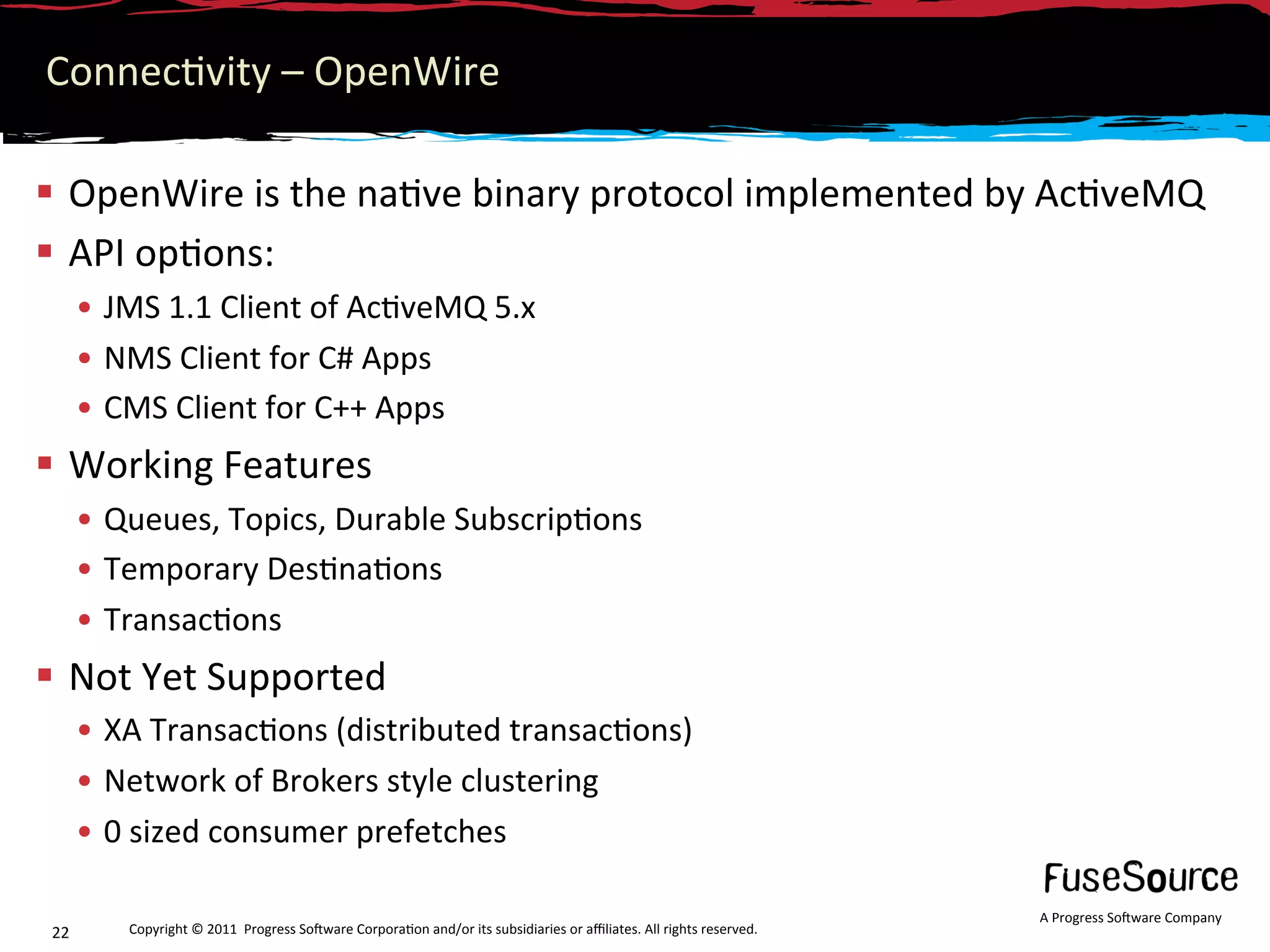 Connec6vity – OpenWire 

  OpenWire is the na6ve binary protocol implemented by Ac6veMQ 
  API op6ons:  
      •  JMS 1.1 Client of Ac6veMQ 5.x 
      •  NMS Client for C# Apps 
      •  CMS Client for C++ Apps 
  Working Features 
      •  Queues, Topics, Durable Subscrip6ons 
      •  Temporary Des6na6ons 
      •  Transac6ons 
  Not Yet Supported 
      •  XA Transac6ons (distributed transac6ons) 
      •  Network of Brokers style clustering 
      •  0 sized consumer prefetches 

                                                                                                                     A Progress So3ware Company 
22       Copyright © 2011  Progress So3ware Corpora6on and/or its subsidiaries or aﬃliates. All rights reserved.  
 