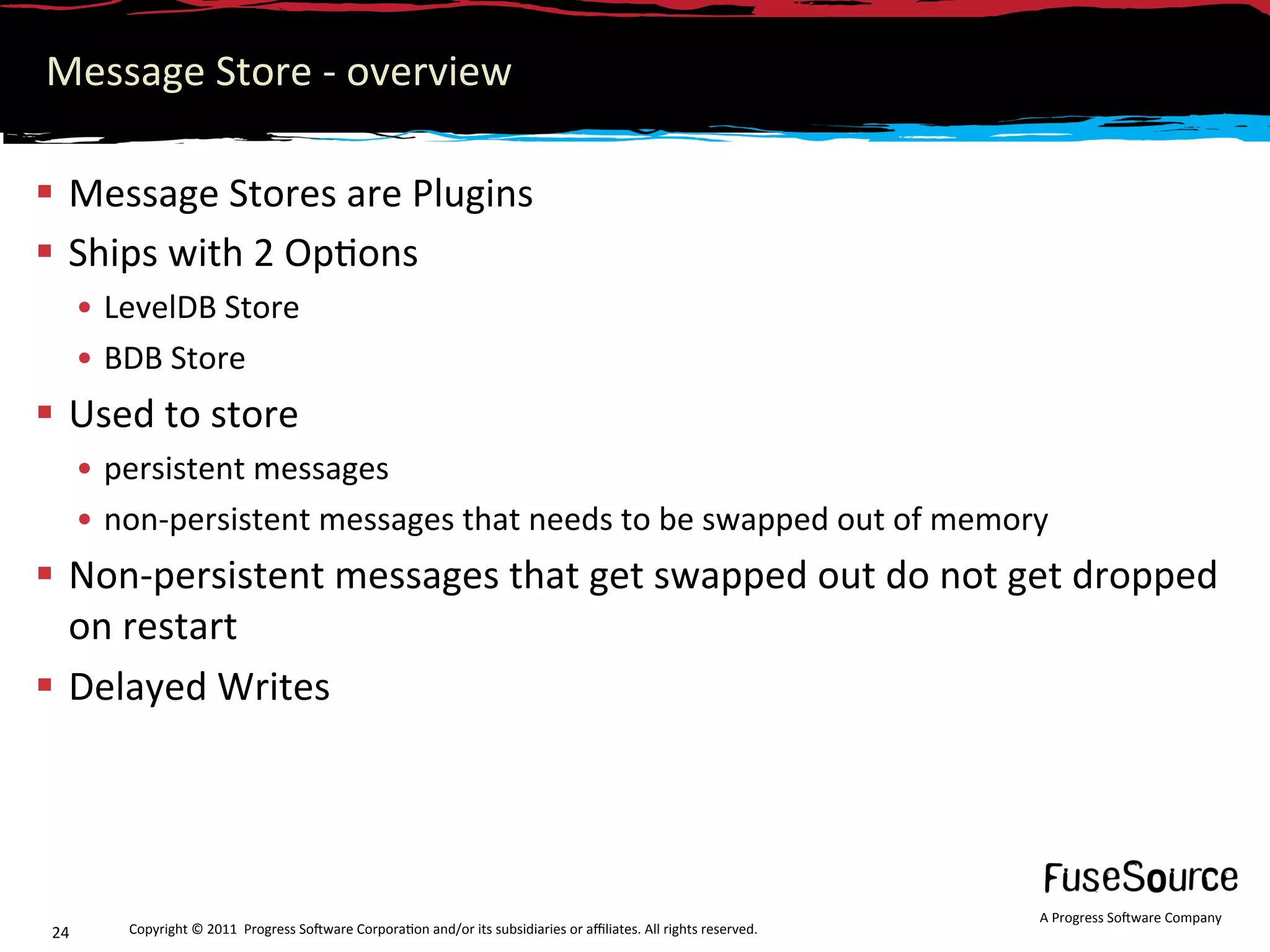 Message Store ‐ overview 

  Message Stores are Plugins 
  Ships with 2 Op6ons 
       •  LevelDB Store 
       •  BDB Store 
  Used to store 
       •  persistent messages 
       •  non‐persistent messages that needs to be swapped out of memory 
  Non‐persistent messages that get swapped out do not get dropped 
   on restart 
  Delayed Writes 




                                                                                                                      A Progress So3ware Company 
 24       Copyright © 2011  Progress So3ware Corpora6on and/or its subsidiaries or aﬃliates. All rights reserved.  
 