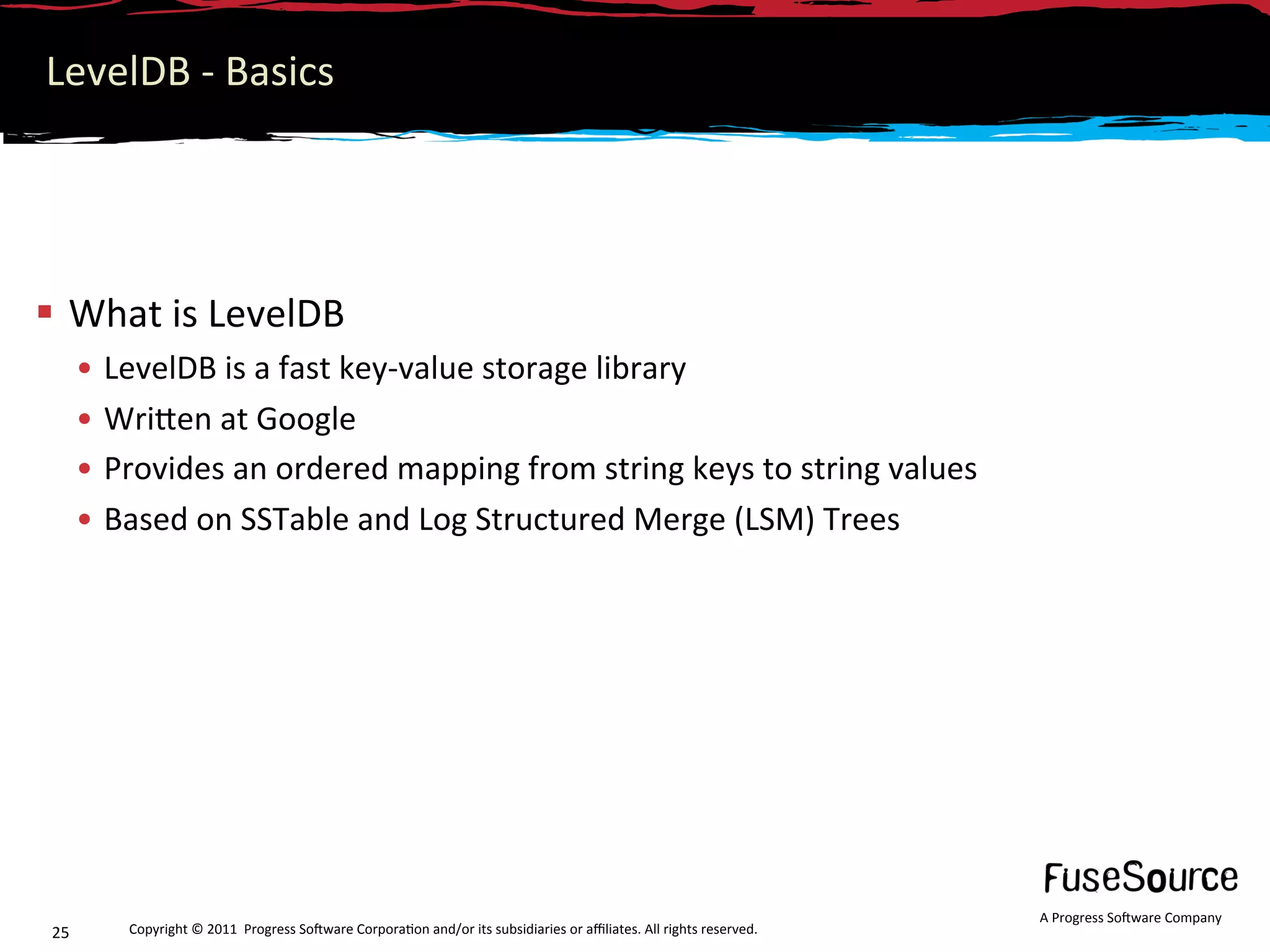 LevelDB ‐ Basics 




  What is LevelDB 
       •  LevelDB is a fast key‐value storage library  
       •  WriNen at Google  
       •  Provides an ordered mapping from string keys to string values 
       •  Based on SSTable and Log Structured Merge (LSM) Trees 




                                                                                                                      A Progress So3ware Company 
 25       Copyright © 2011  Progress So3ware Corpora6on and/or its subsidiaries or aﬃliates. All rights reserved.  
 