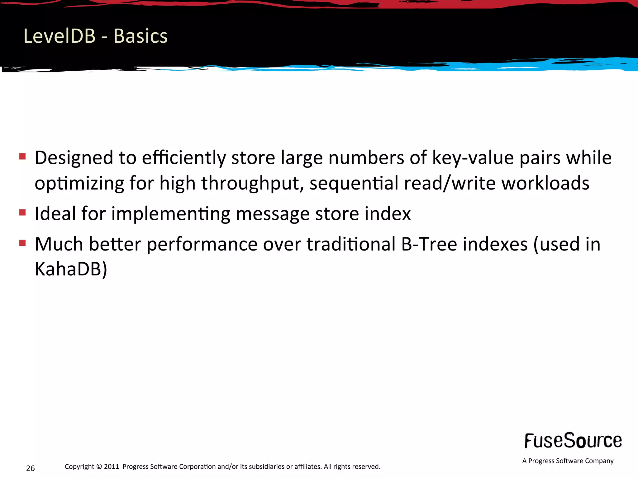 LevelDB ‐ Basics 




  Designed to eﬃciently store large numbers of key‐value pairs while 
   op6mizing for high throughput, sequen6al read/write workloads 
  Ideal for implemen6ng message store index 
  Much beNer performance over tradi6onal B‐Tree indexes (used in 
   KahaDB) 




                                                                                                                  A Progress So3ware Company 
26    Copyright © 2011  Progress So3ware Corpora6on and/or its subsidiaries or aﬃliates. All rights reserved.  
 