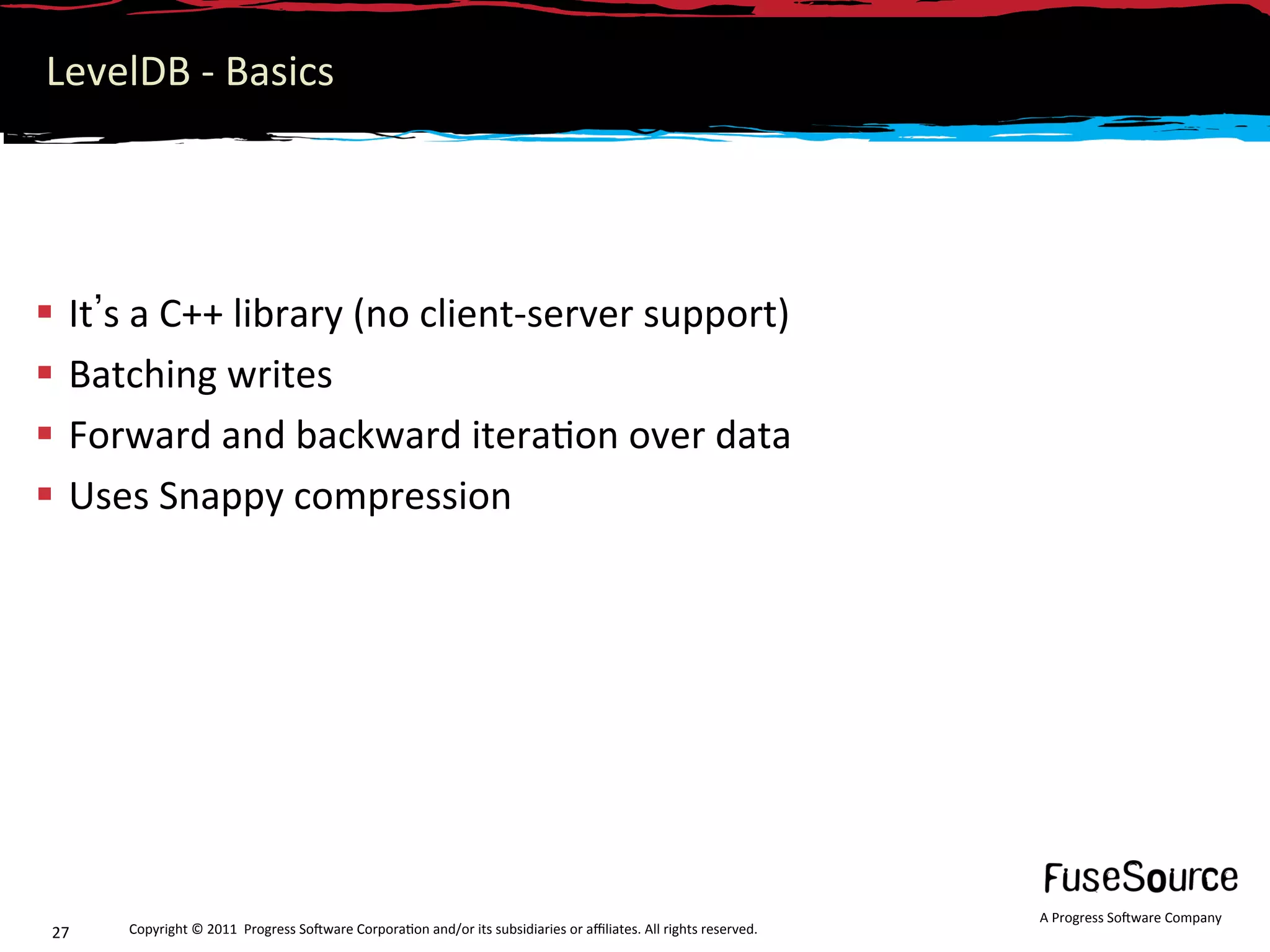 LevelDB ‐ Basics 




  It s a C++ library (no client‐server support) 
  Batching writes 
  Forward and backward itera6on over data 
  Uses Snappy compression 




                                                                                                                   A Progress So3ware Company 
 27    Copyright © 2011  Progress So3ware Corpora6on and/or its subsidiaries or aﬃliates. All rights reserved.  
 