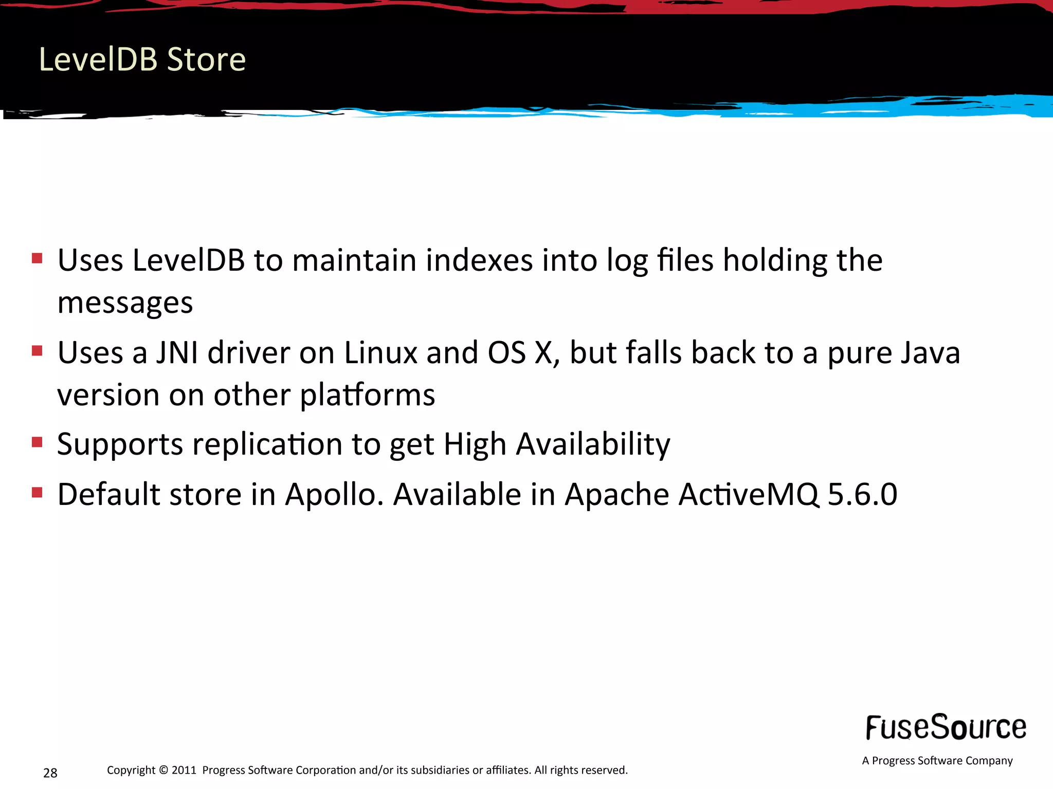 LevelDB Store 




  Uses LevelDB to maintain indexes into log ﬁles holding the 
   messages 
  Uses a JNI driver on Linux and OS X, but falls back to a pure Java 
   version on other plamorms 
  Supports replica6on to get High Availability 
  Default store in Apollo. Available in Apache Ac6veMQ 5.6.0 




                                                                                                                   A Progress So3ware Company 
 28    Copyright © 2011  Progress So3ware Corpora6on and/or its subsidiaries or aﬃliates. All rights reserved.  
 