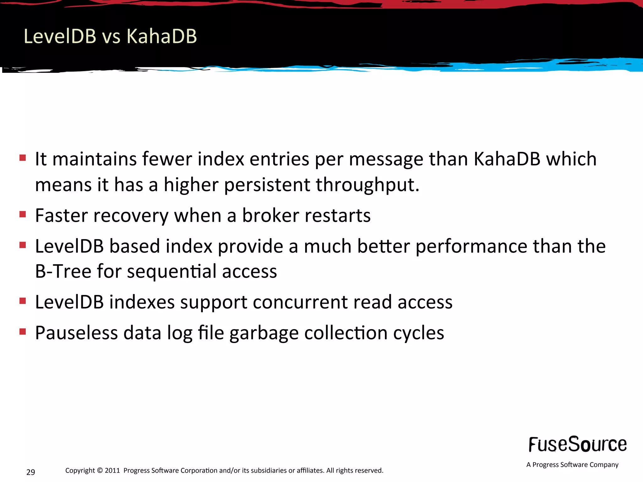 LevelDB vs KahaDB 




  It maintains fewer index entries per message than KahaDB which 
   means it has a higher persistent throughput. 
  Faster recovery when a broker restarts 
  LevelDB based index provide a much beNer performance than the 
   B‐Tree for sequen6al access 
  LevelDB indexes support concurrent read access 
  Pauseless data log ﬁle garbage collec6on cycles 




                                                                                                                  A Progress So3ware Company 
29    Copyright © 2011  Progress So3ware Corpora6on and/or its subsidiaries or aﬃliates. All rights reserved.  
 