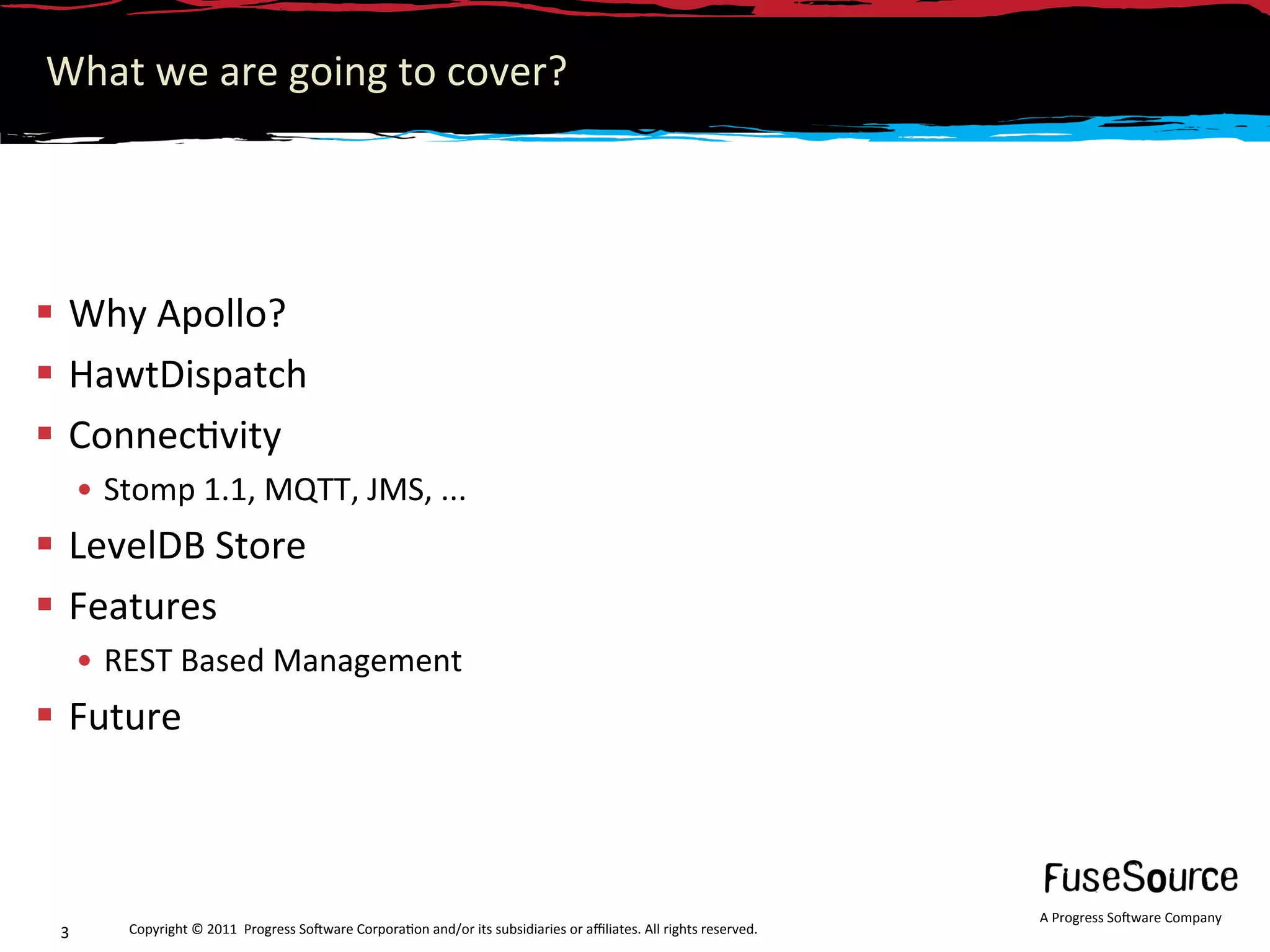 What we are going to cover? 




  Why Apollo? 
  HawtDispatch 
  Connec6vity 
      •  Stomp 1.1, MQTT, JMS, ... 
  LevelDB Store 
  Features 
      •  REST Based Management 
  Future 



                                                                                                                     A Progress So3ware Company 
 3       Copyright © 2011  Progress So3ware Corpora6on and/or its subsidiaries or aﬃliates. All rights reserved.  
 