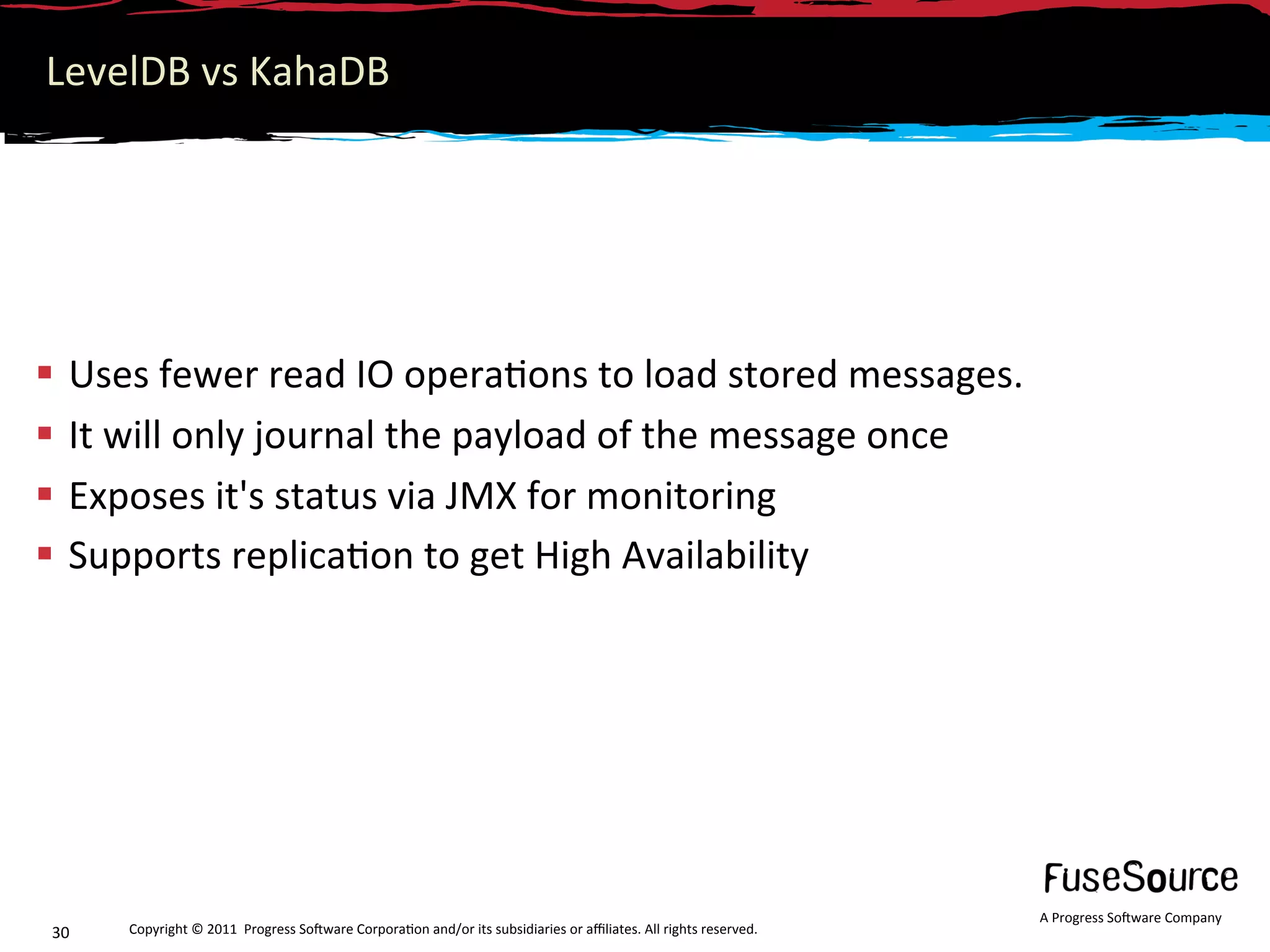 LevelDB vs KahaDB 




  Uses fewer read IO opera6ons to load stored messages. 
  It will only journal the payload of the message once 
  Exposes it's status via JMX for monitoring 
  Supports replica6on to get High Availability 




                                                                                                                  A Progress So3ware Company 
30    Copyright © 2011  Progress So3ware Corpora6on and/or its subsidiaries or aﬃliates. All rights reserved.  
 