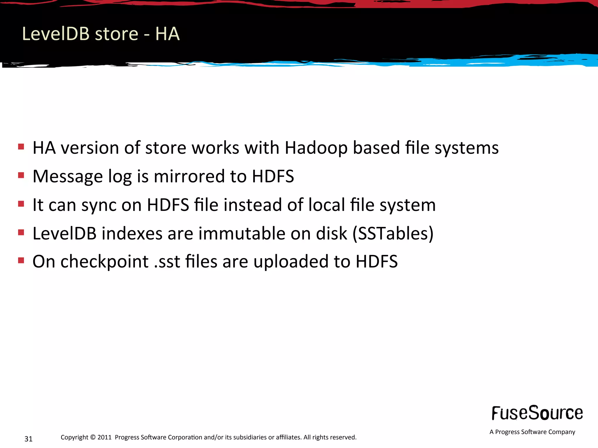LevelDB store ‐ HA 




  HA version of store works with Hadoop based ﬁle systems 
  Message log is mirrored to HDFS 
  It can sync on HDFS ﬁle instead of local ﬁle system 
  LevelDB indexes are immutable on disk (SSTables) 
  On checkpoint .sst ﬁles are uploaded to HDFS 




                                                                                                                  A Progress So3ware Company 
31    Copyright © 2011  Progress So3ware Corpora6on and/or its subsidiaries or aﬃliates. All rights reserved.  
 
