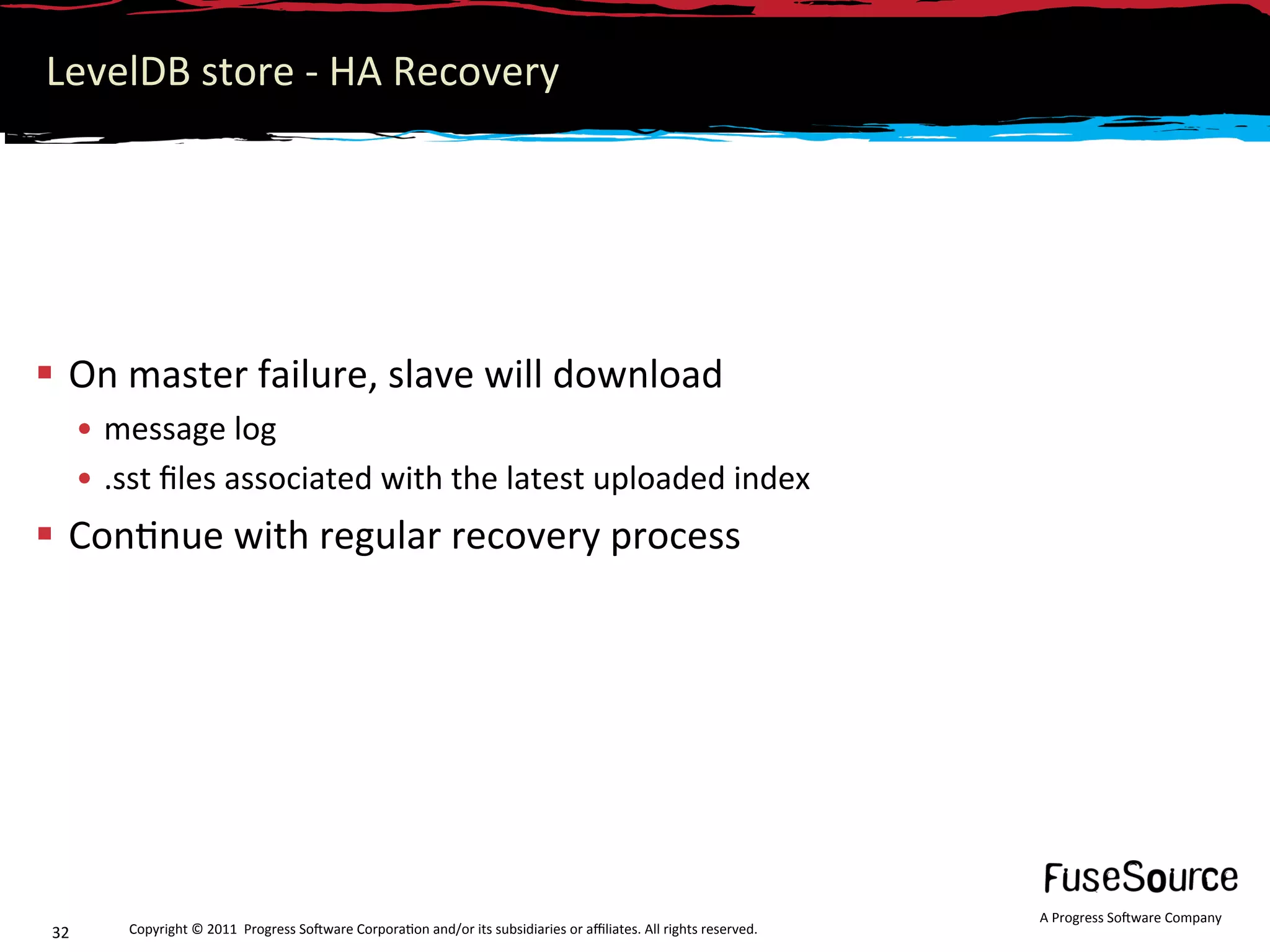 LevelDB store ‐ HA Recovery 




  On master failure, slave will download  
       •  message log 
       •  .sst ﬁles associated with the latest uploaded index 
  Con6nue with regular recovery process 




                                                                                                                      A Progress So3ware Company 
 32       Copyright © 2011  Progress So3ware Corpora6on and/or its subsidiaries or aﬃliates. All rights reserved.  
 
