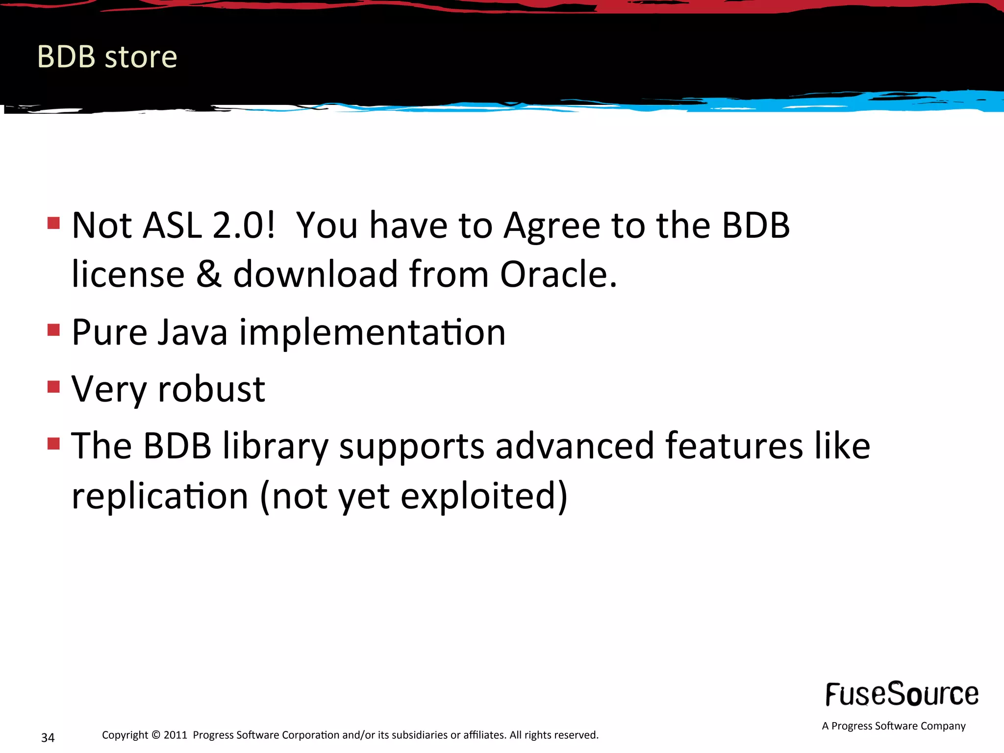 BDB store 



 Not ASL 2.0!  You have to Agree to the BDB 
  license & download from Oracle. 
 Pure Java implementa6on 
 Very robust 
 The BDB library supports advanced features like 
  replica6on (not yet exploited) 




                                                                                                                  A Progress So3ware Company 
34    Copyright © 2011  Progress So3ware Corpora6on and/or its subsidiaries or aﬃliates. All rights reserved.  
 