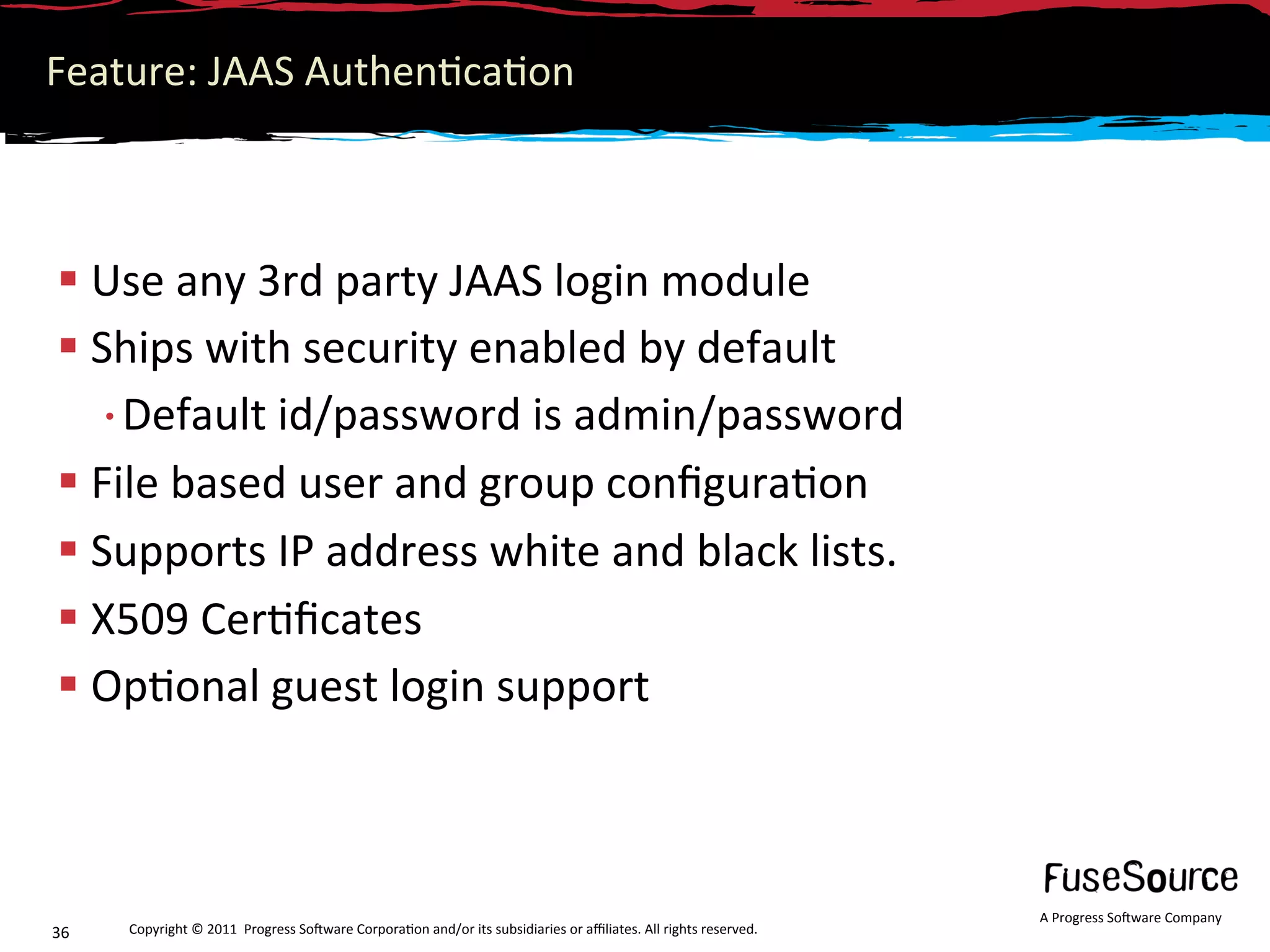 Feature: JAAS Authen6ca6on 



 Use any 3rd party JAAS login module 
 Ships with security enabled by default 
  • Default id/password is admin/password 
 File based user and group conﬁgura6on 
 Supports IP address white and black lists. 
 X509 Cer6ﬁcates 
 Op6onal guest login support 



                                                                                                                  A Progress So3ware Company 
36    Copyright © 2011  Progress So3ware Corpora6on and/or its subsidiaries or aﬃliates. All rights reserved.  
 