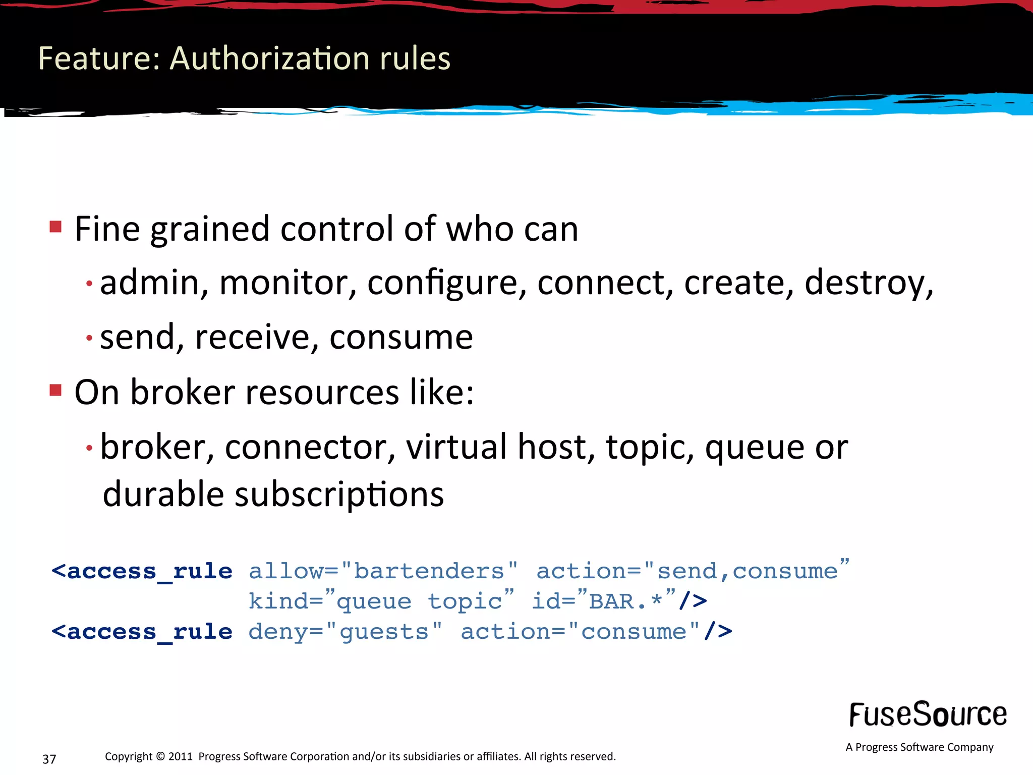 Feature: Authoriza6on rules 



 Fine grained control of who can 
  • admin, monitor, conﬁgure, connect, create, destroy,  
  • send, receive, consume 
 On broker resources like: 
  • broker, connector, virtual host, topic, queue or 
    durable subscrip6ons 
 <access_rule allow="bartenders" action="send,consume                                                                
              kind= queue topic id= BAR.* />
 <access_rule deny="guests" action="consume"/>
  
                                                                                                                  A Progress So3ware Company 
37    Copyright © 2011  Progress So3ware Corpora6on and/or its subsidiaries or aﬃliates. All rights reserved.  
 