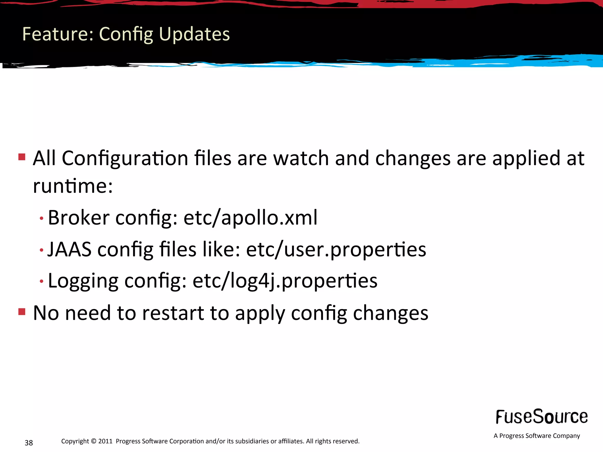 Feature: Conﬁg Updates 




 All Conﬁgura6on ﬁles are watch and changes are applied at 
  run6me: 
  • Broker conﬁg: etc/apollo.xml 
  • JAAS conﬁg ﬁles like: etc/user.proper6es 
  • Logging conﬁg: etc/log4j.proper6es 
 No need to restart to apply conﬁg changes 




                                                                                                                  A Progress So3ware Company 
38    Copyright © 2011  Progress So3ware Corpora6on and/or its subsidiaries or aﬃliates. All rights reserved.  
 