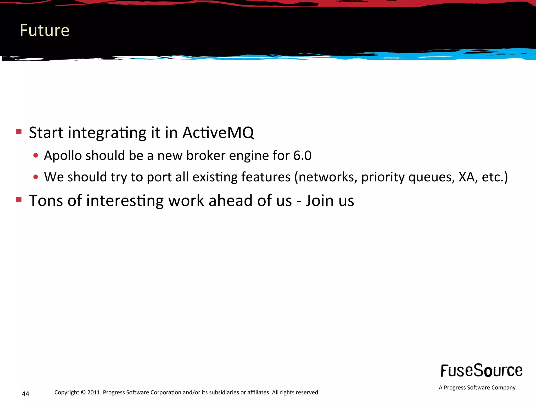 Future 




  Start integra6ng it in Ac6veMQ  
       •  Apollo should be a new broker engine for 6.0 
       •  We should try to port all exis6ng features (networks, priority queues, XA, etc.) 
  Tons of interes6ng work ahead of us ‐ Join us 




                                                                                                                      A Progress So3ware Company 
 44       Copyright © 2011  Progress So3ware Corpora6on and/or its subsidiaries or aﬃliates. All rights reserved.  
 