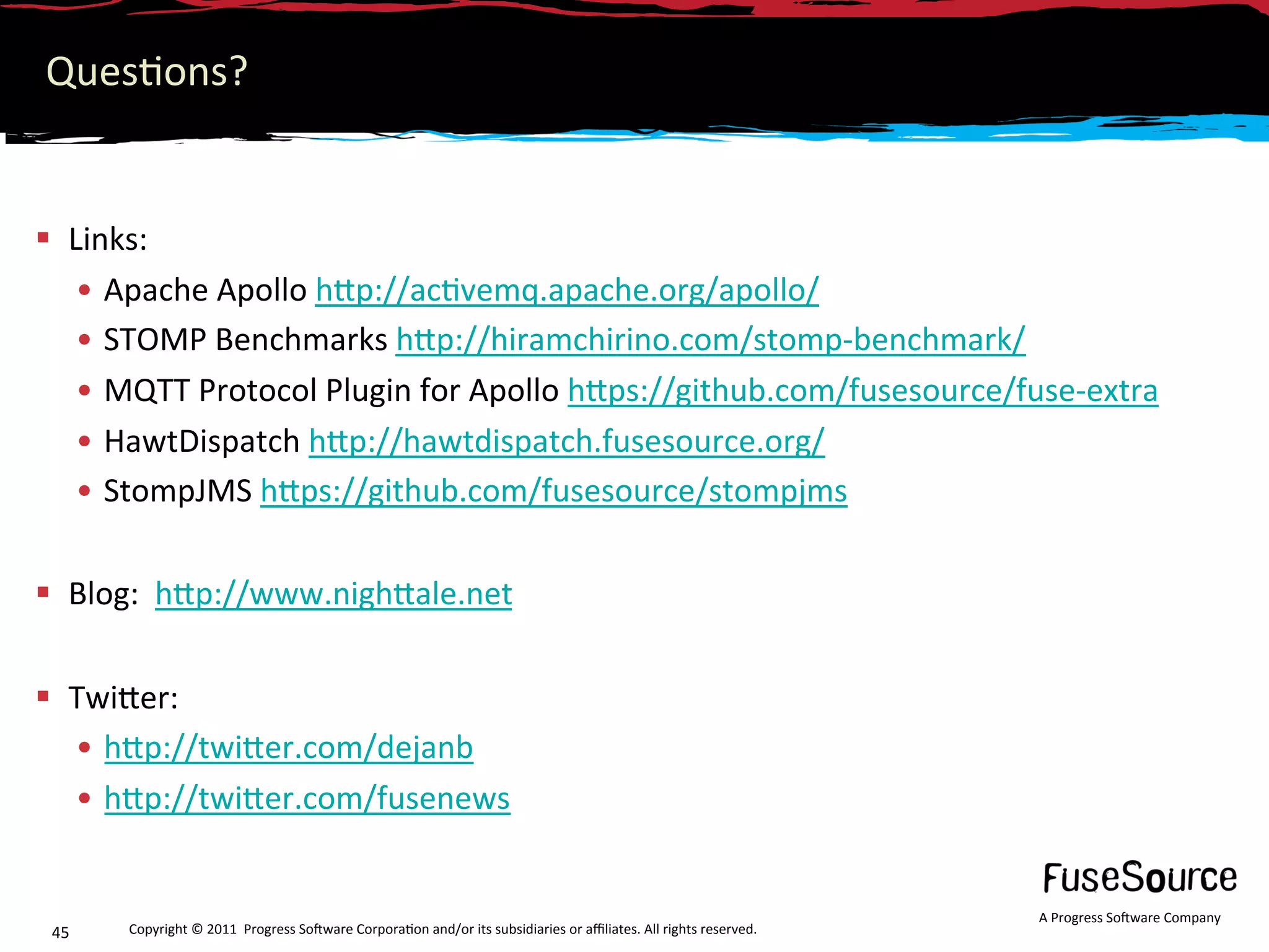 Ques6ons? 


  Links: 
    •  Apache Apollo hNp://ac6vemq.apache.org/apollo/ 
    •  STOMP Benchmarks hNp://hiramchirino.com/stomp‐benchmark/ 
    •  MQTT Protocol Plugin for Apollo hNps://github.com/fusesource/fuse‐extra 
    •  HawtDispatch hNp://hawtdispatch.fusesource.org/ 
    •  StompJMS hNps://github.com/fusesource/stompjms 

  Blog:  hNp://www.nighNale.net 


  TwiNer:  
   •  hNp://twiNer.com/dejanb 
   •  hNp://twiNer.com/fusenews 


                                                                                                                   A Progress So3ware Company 
 45    Copyright © 2011  Progress So3ware Corpora6on and/or its subsidiaries or aﬃliates. All rights reserved.  
 