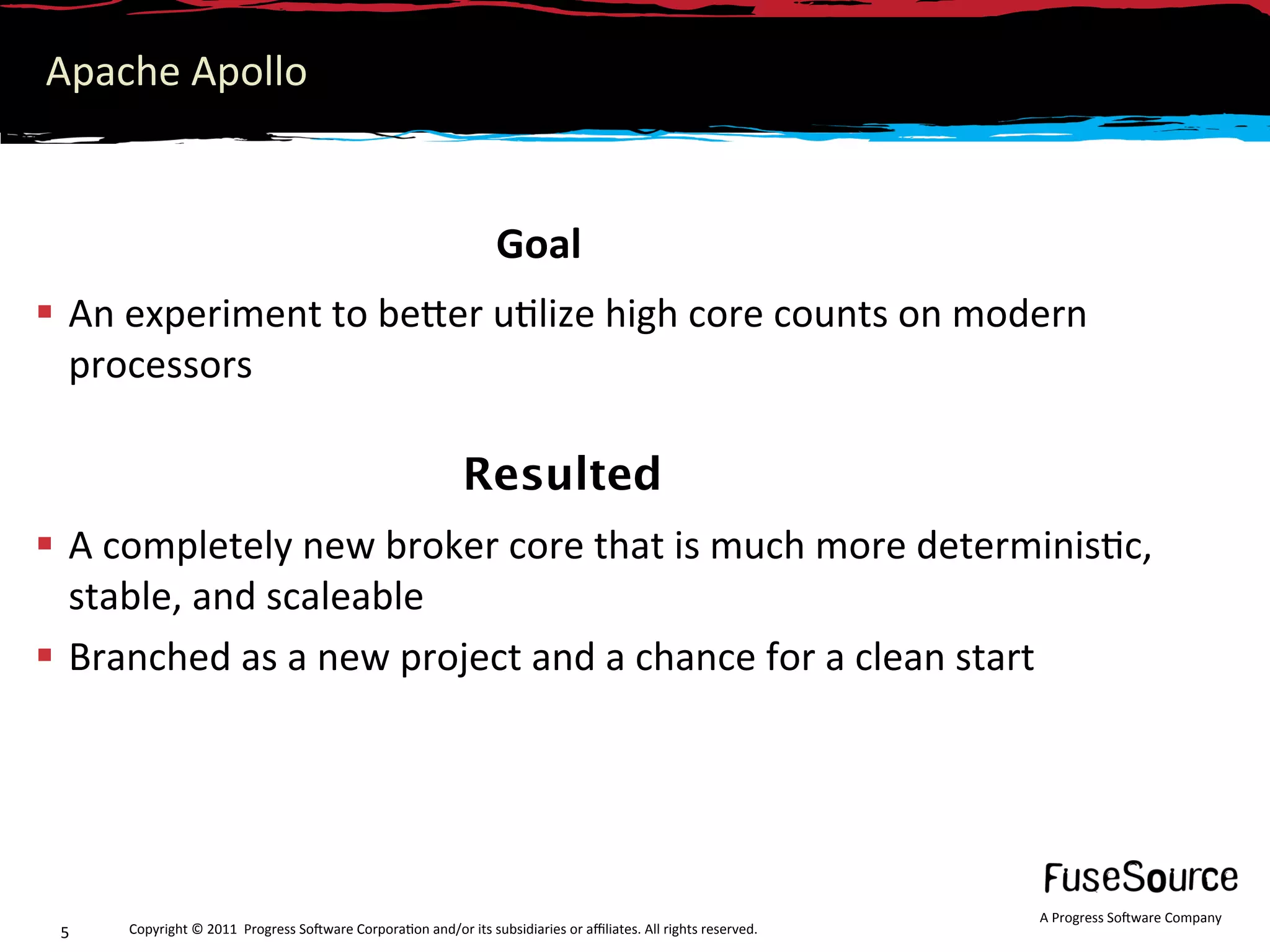Apache Apollo 


                                                                  Goal 
  An experiment to beNer u6lize high core counts on modern 
   processors 

                                                             Resulted
  A completely new broker core that is much more determinis6c, 
   stable, and scaleable 
  Branched as a new project and a chance for a clean start 




                                                                                                                  A Progress So3ware Company 
 5    Copyright © 2011  Progress So3ware Corpora6on and/or its subsidiaries or aﬃliates. All rights reserved.  
 