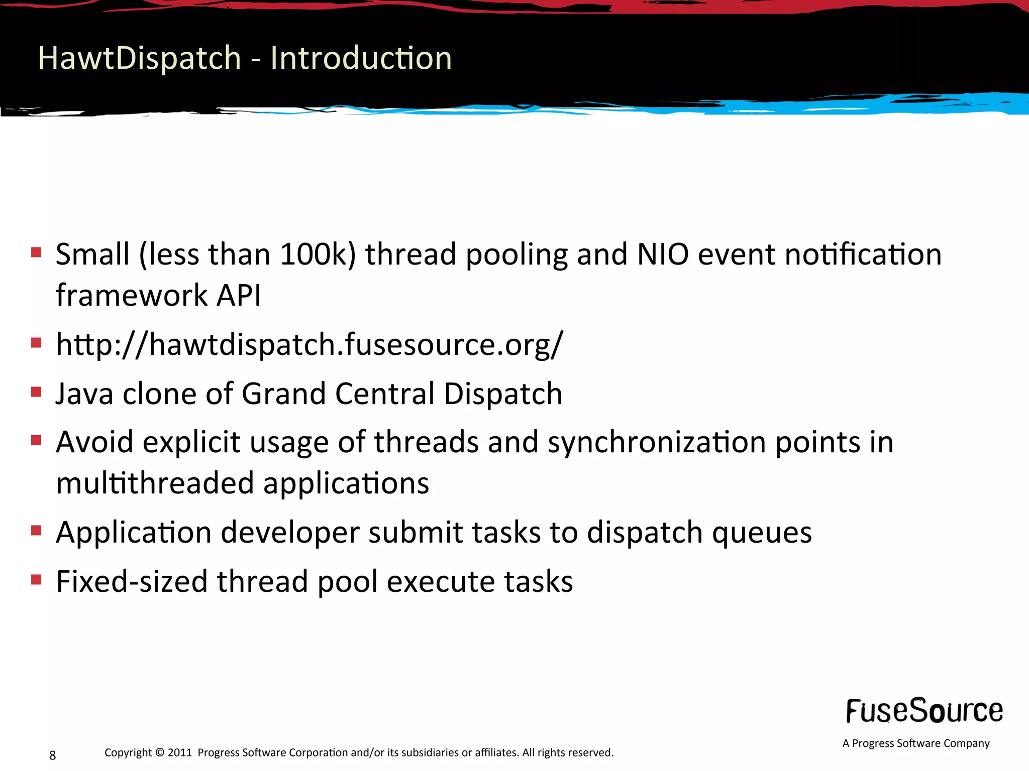 HawtDispatch ‐ Introduc6on 




  Small (less than 100k) thread pooling and NIO event no6ﬁca6on 
   framework API 
  hNp://hawtdispatch.fusesource.org/ 
  Java clone of Grand Central Dispatch 
  Avoid explicit usage of threads and synchroniza6on points in 
   mul6threaded applica6ons 
  Applica6on developer submit tasks to dispatch queues 
  Fixed‐sized thread pool execute tasks 



                                                                                                                  A Progress So3ware Company 
 8    Copyright © 2011  Progress So3ware Corpora6on and/or its subsidiaries or aﬃliates. All rights reserved.  
 