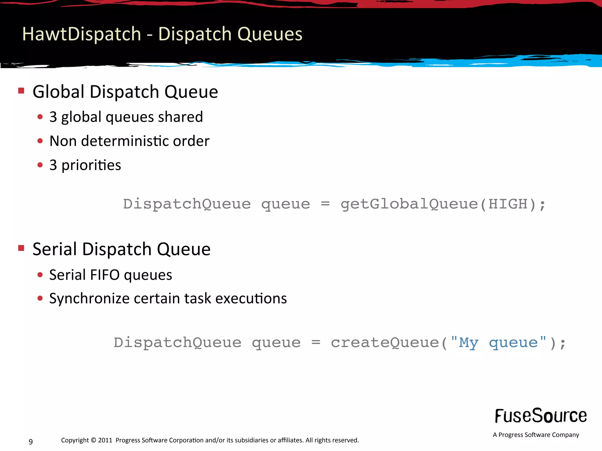 HawtDispatch ‐ Dispatch Queues 

  Global Dispatch Queue 
      •  3 global queues shared 
      •  Non determinis6c order 
      •  3 priori6es 

                               DispatchQueue queue = getGlobalQueue(HIGH);
                                


  Serial Dispatch Queue 
      •  Serial FIFO queues 
      •  Synchronize certain task execu6ons 

                           DispatchQueue queue = createQueue("My queue");
                            




                                                                                                                     A Progress So3ware Company 
 9       Copyright © 2011  Progress So3ware Corpora6on and/or its subsidiaries or aﬃliates. All rights reserved.  
 