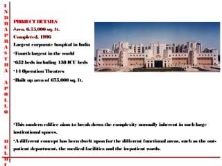 I
N
D
R   PROJECT DETAILS   
A   Area, 6,75,000 sq. ft.  
P   Completed, 1996 
R
    Largest corporate hospital in India
A
S   •Fourth largest in the world
T
    •652 beds including 138 ICU beds
H
A   •14 Operation Theatres
    •Built up area of 675,000 sq. ft.
A
P
O
L
L
O

    •This modern edifice aims to break down the complexity normally inherent in such large
    institutional spaces. 
D •A different concept has been dwelt upon for the different functional areas, such as the out-
E patient department, the medical facilities and the in-patient wards.
L
H
 