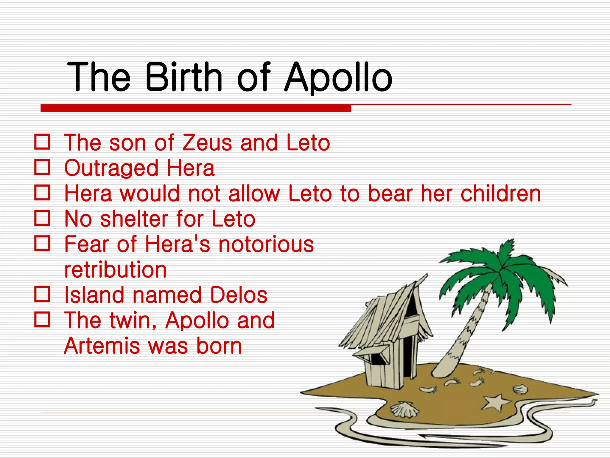 The Birth of Apollo The son of Zeus and Leto Outraged Hera  Hera would not allow Leto to bear her children  No shelter for Leto Fear of Hera's notorious retribution Island named Delos The twin, Apollo and Artemis was born 