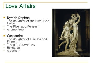 Love Affairs Nymph Daphne The daughter of the River God Ladon The River god Peneus  A laurel tree Cassandra The daughter of Hecuba and Priam The gift of prophecy Rejection A curse 