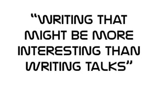 “Writing That
might be more
interesting than
writing talks”
 
