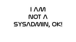 I AM
NOT A
SYSADMIN, OK!
 